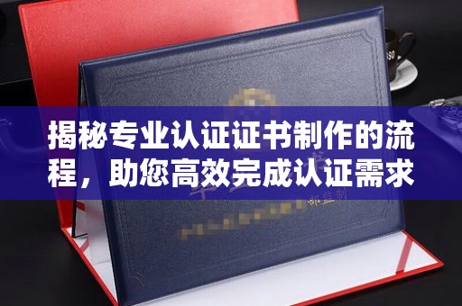 白银揭秘专业认证证书制作的流程，助您高效完成认证需求