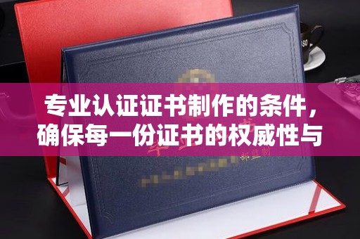 白银专业认证证书制作的条件，确保每一份证书的权威性与可信度