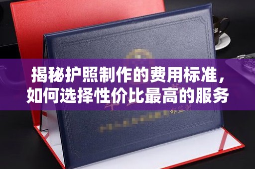白银揭秘护照制作的费用标准，如何选择性价比最高的服务？
